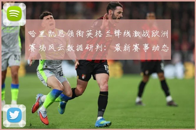 哈里凯恩领衔英格兰锋线激战欧洲赛场风云数据研判：最新赛事动态与深度分析