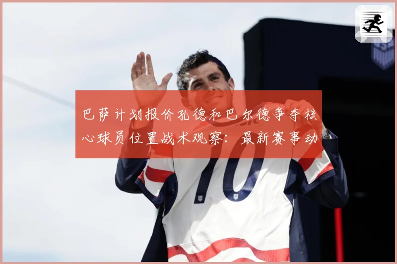 巴萨计划报价孔德和巴尔德争夺核心球员位置战术观察：最新赛事动态与深度分析
